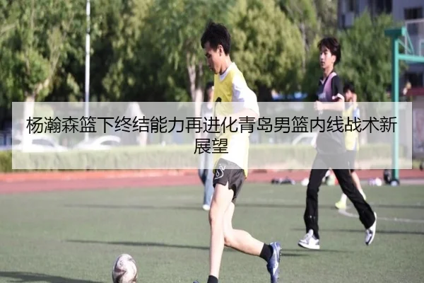 杨瀚森篮下终结能力再进化青岛男篮内线战术新展望