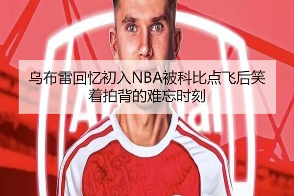 乌布雷回忆初入NBA被科比点飞后笑着拍背的难忘时刻